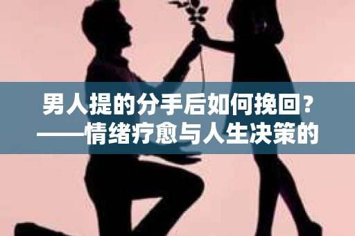 男人提的分手后如何挽回？——情绪疗愈与人生决策的干货指南
