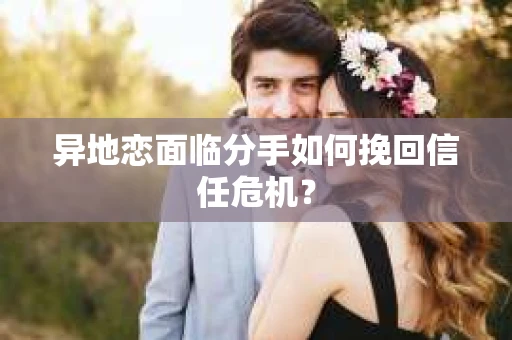 异地恋面临分手如何挽回信任危机？