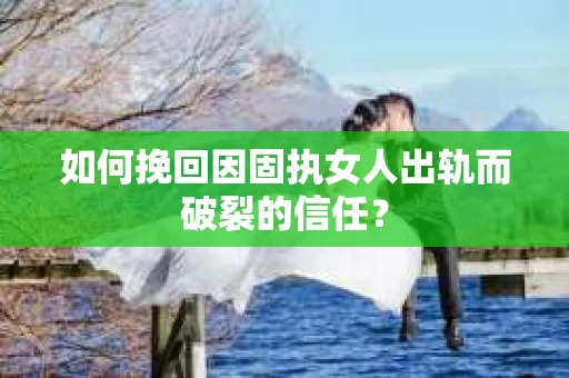 如何挽回因固执女人出轨而破裂的信任？