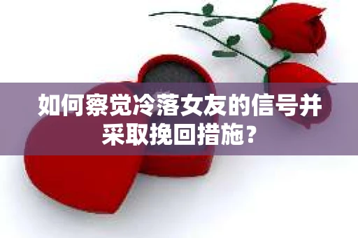 如何察觉冷落女友的信号并采取挽回措施？