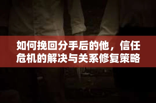 如何挽回分手后的他，信任危机的解决与关系修复策略