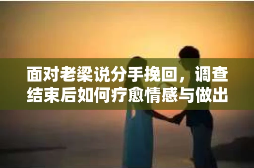 面对老梁说分手挽回，调查结束后如何疗愈情感与做出人生决策？