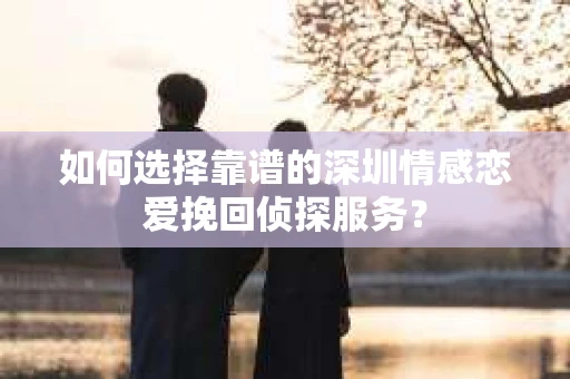 如何选择靠谱的深圳情感恋爱挽回侦探服务? 如何选择靠谱的深圳情感恋爱挽回侦探服务?