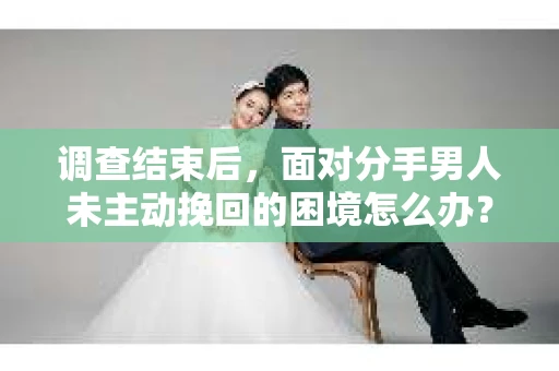 调查结束后，面对分手男人未主动挽回的困境怎么办？
