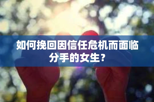 如何挽回因信任危机而面临分手的女生？