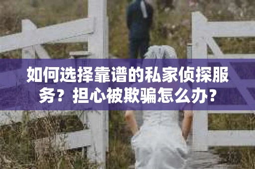 如何选择靠谱的私家侦探服务？担心被欺骗怎么办？