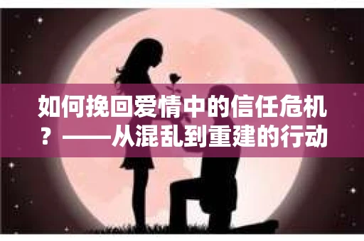 如何挽回爱情中的信任危机？——从混乱到重建的行动指南