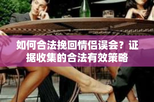 如何合法挽回情侣误会?证据收集的合法有效策略 如何合法挽回情侣误会?证据收集的合法有效策略