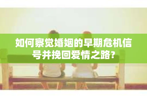 如何察觉婚姻的早期危机信号并挽回爱情之路？