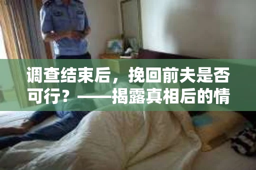 调查结束后，挽回前夫是否可行？——揭露真相后的情感疗愈与人生决策