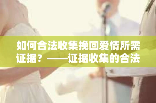 如何合法收集挽回爱情所需证据？——证据收集的合法有效方法论
