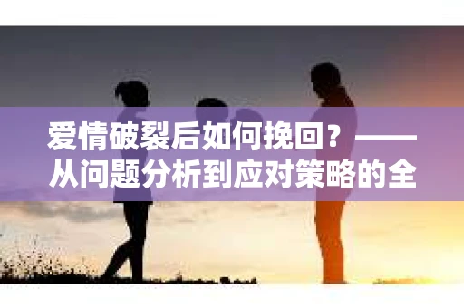 爱情破裂后如何挽回？——从问题分析到应对策略的全面指南