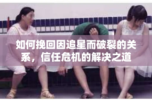 如何挽回因追星而破裂的关系，信任危机的解决之道