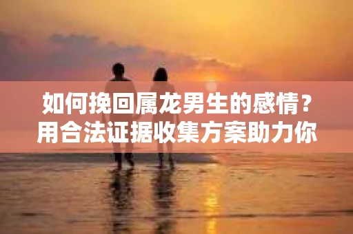 如何挽回属龙男生的感情？用合法证据收集方案助力你的努力？