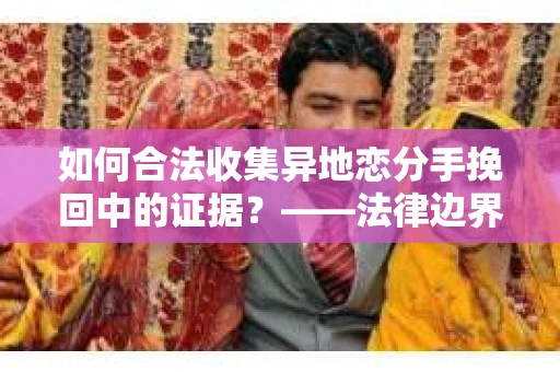 如何合法收集异地恋分手挽回中的证据？——法律边界内的取证策略