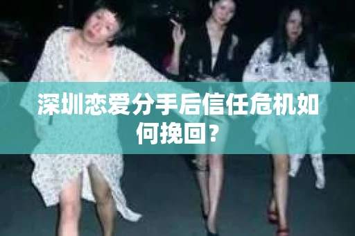 深圳恋爱分手后信任危机如何挽回？