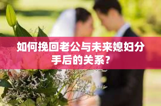 如何挽回老公与未来媳妇分手后的关系？