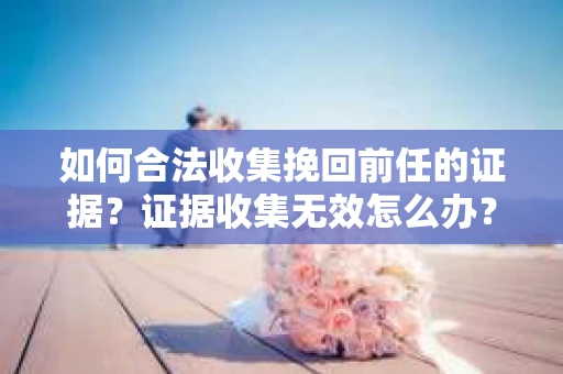 如何合法收集挽回前任的证据?证据收集无效怎么办? 如何合法收集挽回前任的证据?证据收集无效怎么办?