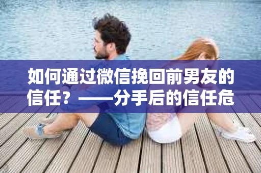 如何通过微信挽回前男友的信任？——分手后的信任危机解决方案
