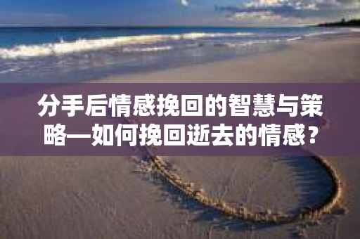 分手后情感挽回的智慧与策略—如何挽回逝去的情感？