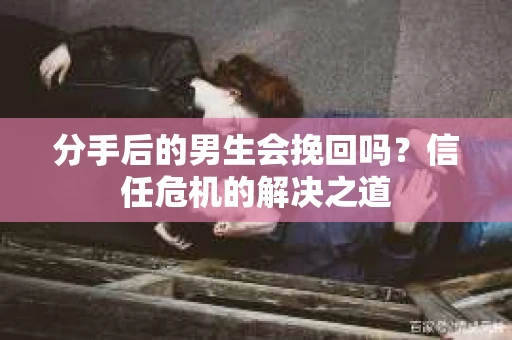 分手后的男生会挽回吗？信任危机的解决之道